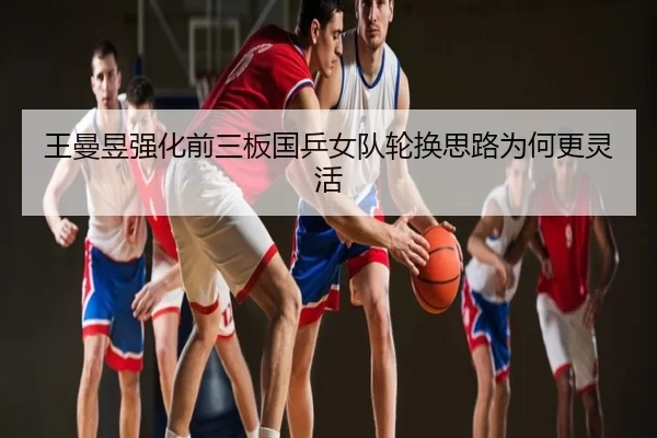 王曼昱强化前三板国乒女队轮换思路为何更灵活